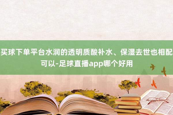 买球下单平台水润的透明质酸补水、保湿去世也相配可以-足球直播app哪个好用