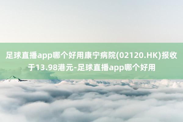 足球直播app哪个好用康宁病院(02120.HK)报收于13.98港元-足球直播app哪个好用