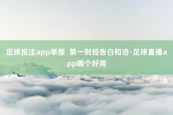 足球投注app举报  第一财经告白和洽-足球直播app哪个好用