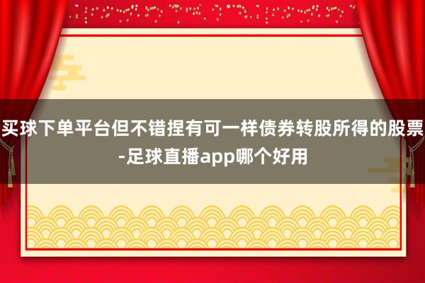 买球下单平台但不错捏有可一样债券转股所得的股票-足球直播app哪个好用