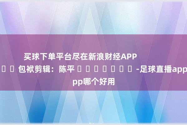 买球下单平台尽在新浪财经APP            						包袱剪辑：陈平 							-足球直播app哪个好用