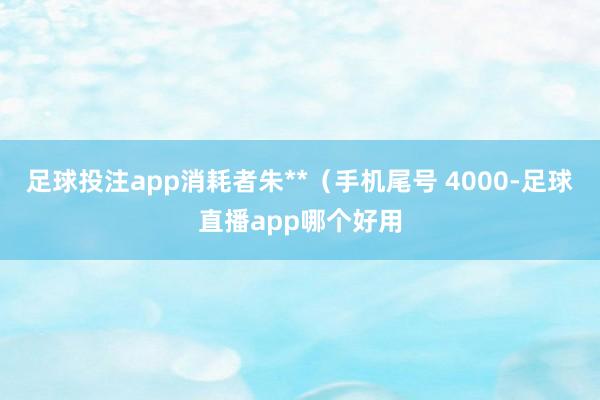 足球投注app消耗者朱**（手机尾号 4000-足球直播app哪个好用