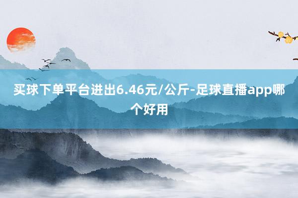 买球下单平台进出6.46元/公斤-足球直播app哪个好用