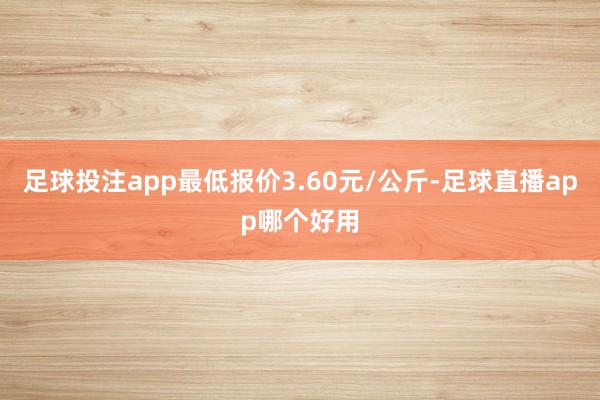 足球投注app最低报价3.60元/公斤-足球直播app哪个好用