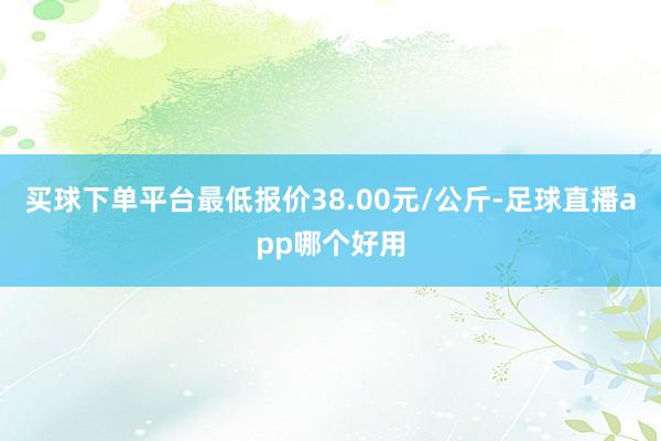 买球下单平台最低报价38.00元/公斤-足球直播app哪个好用