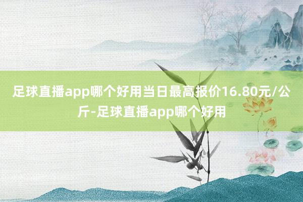 足球直播app哪个好用当日最高报价16.80元/公斤-足球直播app哪个好用