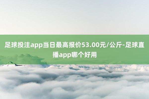 足球投注app当日最高报价53.00元/公斤-足球直播app哪个好用